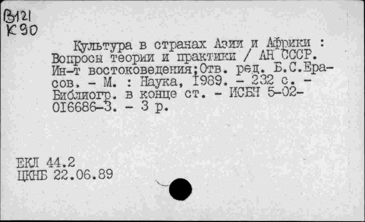 ﻿
культура в отравах Азии и Африки : Вопросы теории и практики / АН^СССР. Ин-т востоковедения:Отв. ред. Б.С.Ера сов. - М. : Наука, 1989. -232 с. -Библиоги. в конце ст. - ИоБИ 016686-3. - 3 р.
ЕКЛ 44.2
ПКНБ 22.06.89